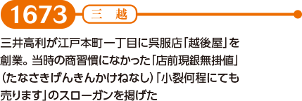 【1673】三井高利が江戸本町一丁目に呉服店「越後屋」を創業。当時の商習慣になかった「店前現銀無掛値」（たなさきげんきんかけねなし）「小裂何程にても売ります」のスローガンを掲げた