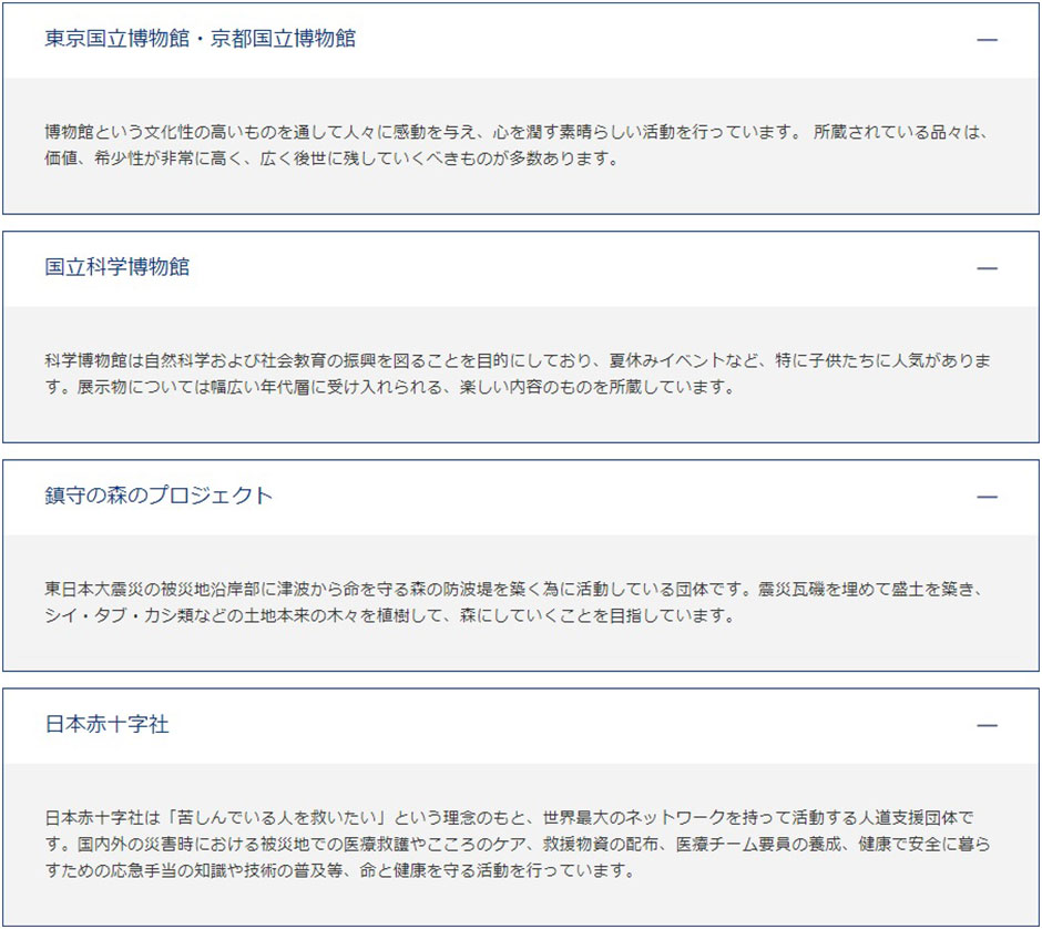 東京国立博物館・京都国立博物館 博物館という文化性の高いものを通して人々に感動を与え、心を潤す素晴らしい活動を行っています。 所蔵されている品々は、価値、希少性が非常に高く、広く後世に残していくべきものが多数あります。国立科学博物館 科学博物館は自然科学および社会教育の振興を図ることを目的にしており、夏休みイベントなど、特に子供たちに人気があります。展示物については幅広い年代層に受け入れられる、楽しい内容のものを所蔵しています。 鎮守の森のプロジェクト 東日本大震災の被災地沿岸部に津波から命を守る森の防波堤を築く為に活動している団体です。震災瓦磯を埋めて盛土を築き、シイ・タブ・カシ類などの土地本来の木々を植樹して、森にしていくことを目指しています。日本赤十字社 日本赤十字社は「苦しんでいる人を救いたい」という理念のもと、世界最大のネットワークを持って活動する人道支援団体です。国内外の災害時における被災地での医療救護やこころのケア、救援物資の配布、医療チーム要員の養成、健康で安全に暮らすための応急手当の知識や技術の普及等、命と健康を守る活動を行っています。